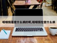 咽喉镜是查什么病的呢,咽喉镜检查什么病