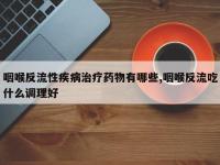 咽喉反流性疾病治疗药物有哪些,咽喉反流吃什么调理好