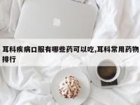 耳科疾病口服有哪些药可以吃,耳科常用药物排行