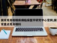 国家耳鼻咽喉疾病临床医学研究中心官网,国家重点耳鼻喉科