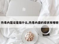 热毒内蕴证是指什么,热毒内盛的症状有哪些