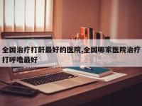 全国治疗打鼾最好的医院,全国哪家医院治疗打呼噜最好