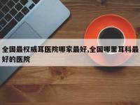 全国最权威耳医院哪家最好,全国哪里耳科最好的医院