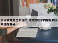 耳源性眩晕怎么治疗,耳源性眩晕的常见病因及临床特点