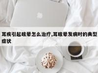 耳疾引起眩晕怎么治疗,耳眩晕发病时的典型症状