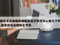 国家耳鼻咽喉疾病临床医学研究中心有几个啊,国家级耳鼻喉知名专家