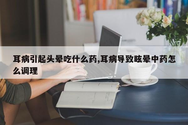 耳病引起头晕吃什么药,耳病导致眩晕中药怎么调理