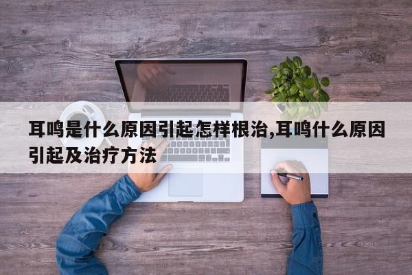 耳鸣是什么原因引起怎样根治,耳鸣什么原因引起及治疗方法