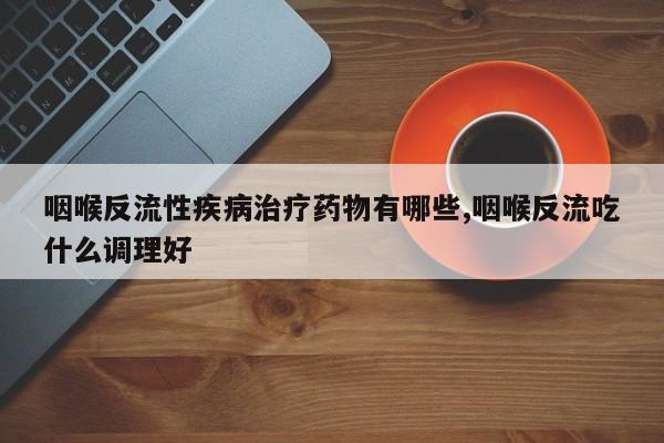 咽喉反流性疾病治疗药物有哪些,咽喉反流吃什么调理好