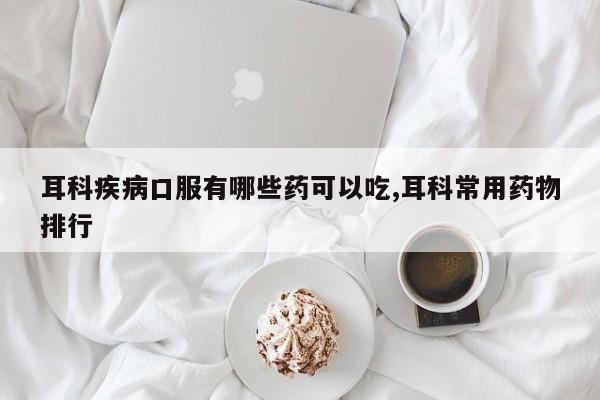 耳科疾病口服有哪些药可以吃,耳科常用药物排行