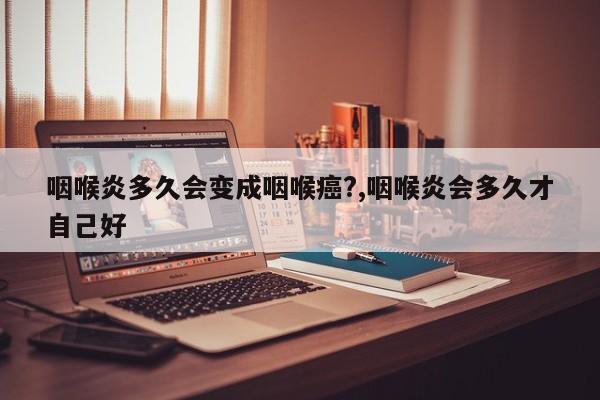咽喉炎多久会变成咽喉癌?,咽喉炎会多久才自己好
