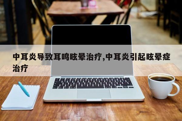 中耳炎导致耳鸣眩晕治疗,中耳炎引起眩晕症治疗