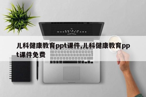 儿科健康教育ppt课件,儿科健康教育ppt课件免费