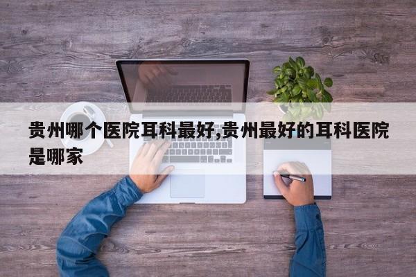 贵州哪个医院耳科最好,贵州最好的耳科医院是哪家