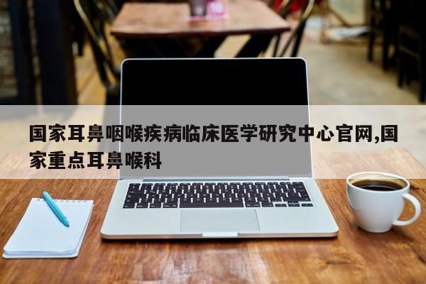 国家耳鼻咽喉疾病临床医学研究中心官网,国家重点耳鼻喉科