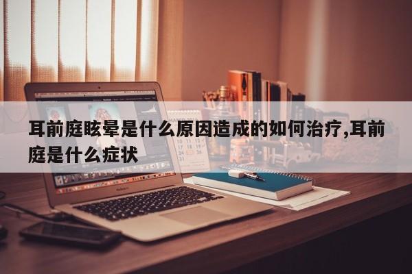 耳前庭眩晕是什么原因造成的如何治疗,耳前庭是什么症状