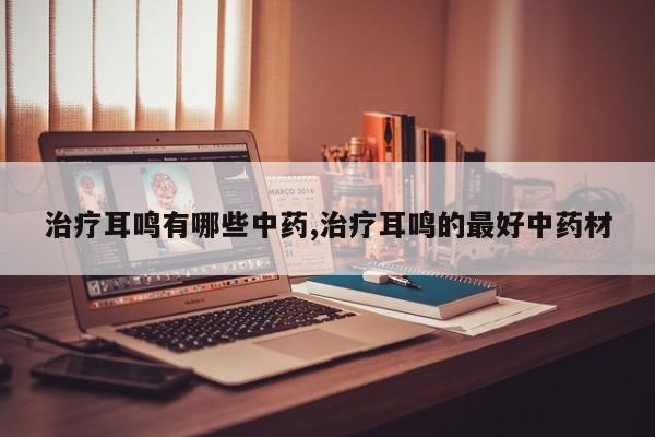 治疗耳鸣有哪些中药,治疗耳鸣的最好中药材