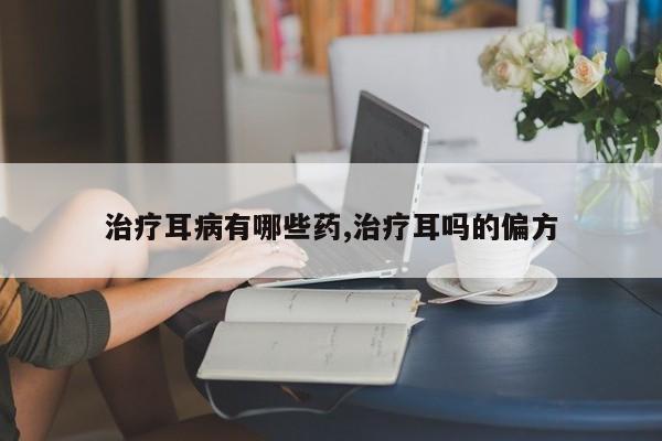 治疗耳病有哪些药,治疗耳吗的偏方