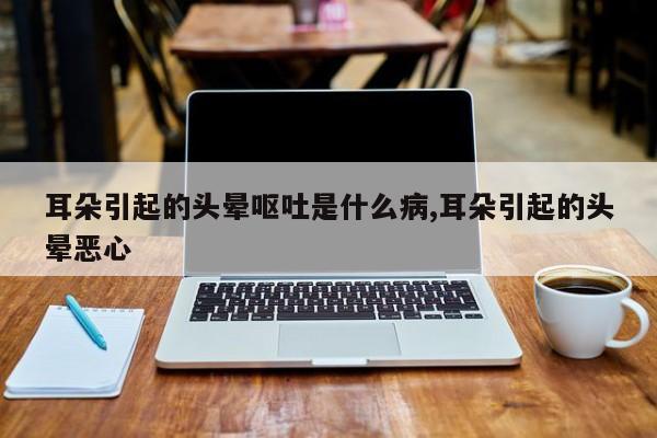耳朵引起的头晕呕吐是什么病,耳朵引起的头晕恶心