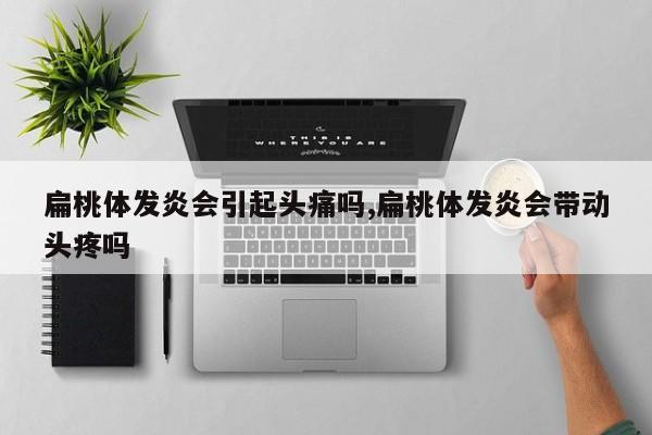扁桃体发炎会引起头痛吗,扁桃体发炎会带动头疼吗