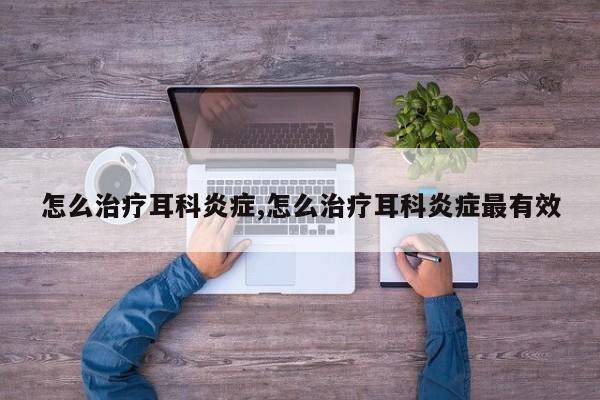 怎么治疗耳科炎症,怎么治疗耳科炎症最有效