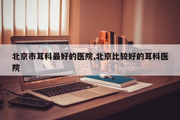 北京市耳科最好的医院,北京比较好的耳科医院