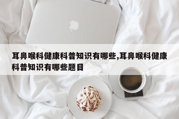 耳鼻喉科健康科普知识有哪些,耳鼻喉科健康科普知识有哪些题目