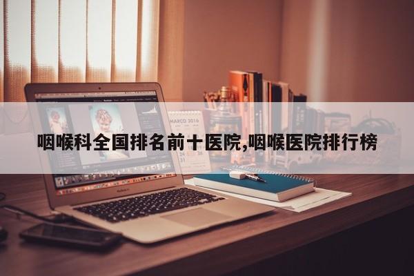 咽喉科全国排名前十医院,咽喉医院排行榜