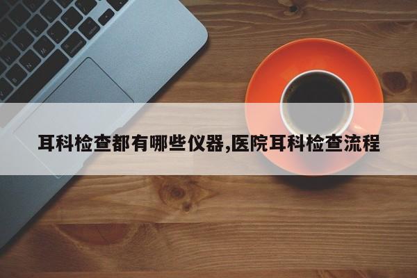 耳科检查都有哪些仪器,医院耳科检查流程