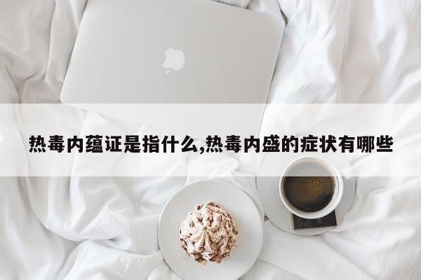 热毒内蕴证是指什么,热毒内盛的症状有哪些
