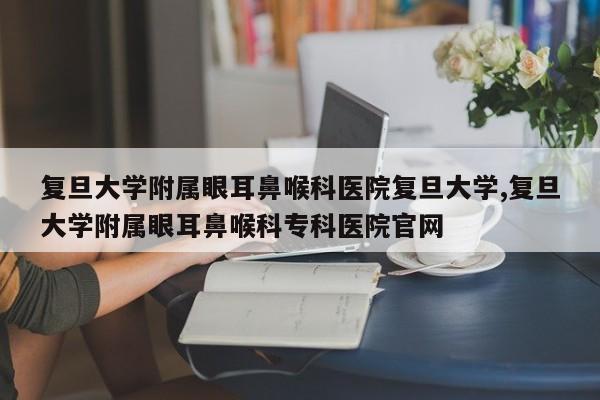 复旦大学附属眼耳鼻喉科医院复旦大学,复旦大学附属眼耳鼻喉科专科医院官网