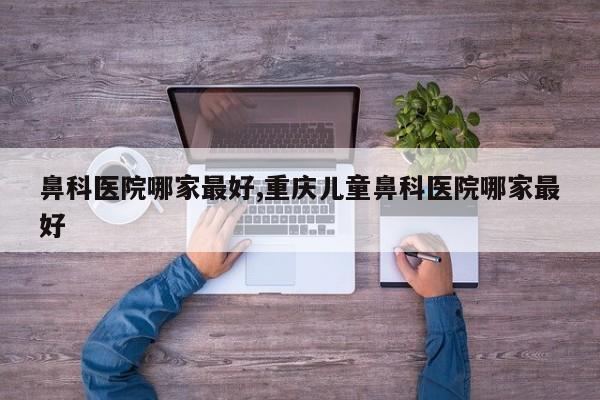 鼻科医院哪家最好,重庆儿童鼻科医院哪家最好