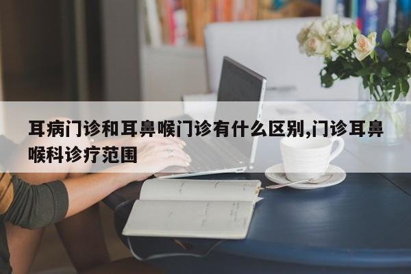 耳病门诊和耳鼻喉门诊有什么区别,门诊耳鼻喉科诊疗范围