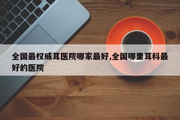 全国最权威耳医院哪家最好,全国哪里耳科最好的医院