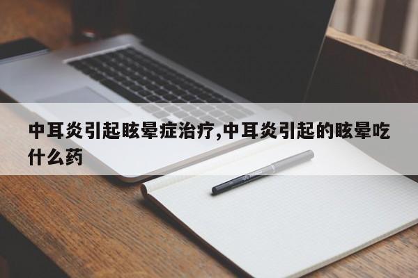 中耳炎引起眩晕症治疗,中耳炎引起的眩晕吃什么药