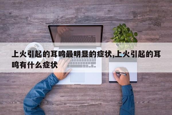 上火引起的耳鸣最明显的症状,上火引起的耳鸣有什么症状