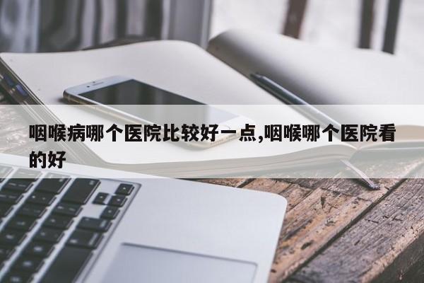 咽喉病哪个医院比较好一点,咽喉哪个医院看的好