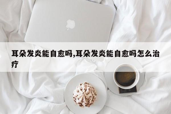 耳朵发炎能自愈吗,耳朵发炎能自愈吗怎么治疗