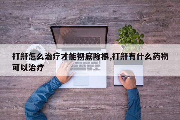 打鼾怎么治疗才能彻底除根,打鼾有什么药物可以治疗