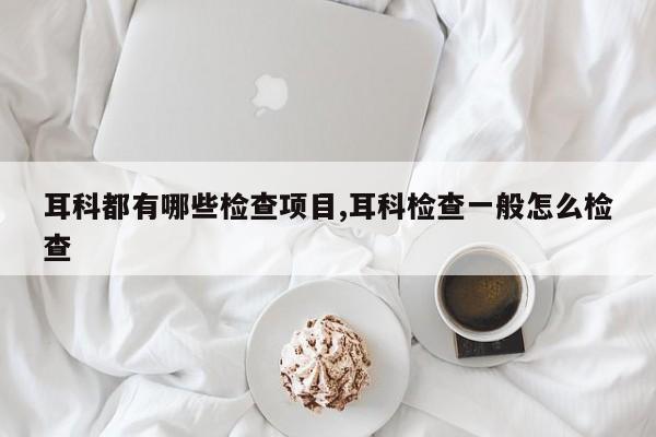 耳科都有哪些检查项目,耳科检查一般怎么检查