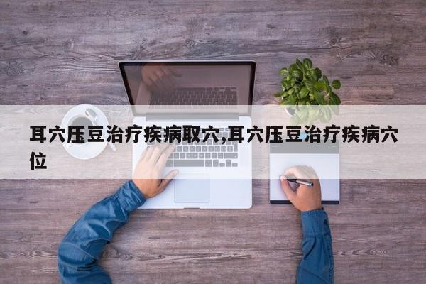 耳穴压豆治疗疾病取穴,耳穴压豆治疗疾病穴位