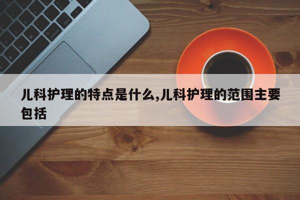 儿科护理的特点是什么,儿科护理的范围主要包括
