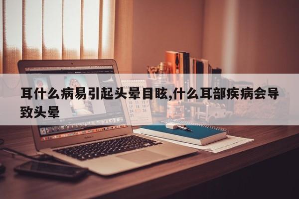 耳什么病易引起头晕目眩,什么耳部疾病会导致头晕